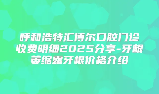 呼和浩特汇博尔口腔门诊收费明细2025分享-牙龈萎缩露牙根价格介绍