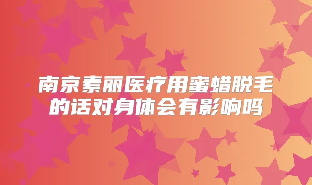 南京素丽医疗用蜜蜡脱毛的话对身体会有影响吗