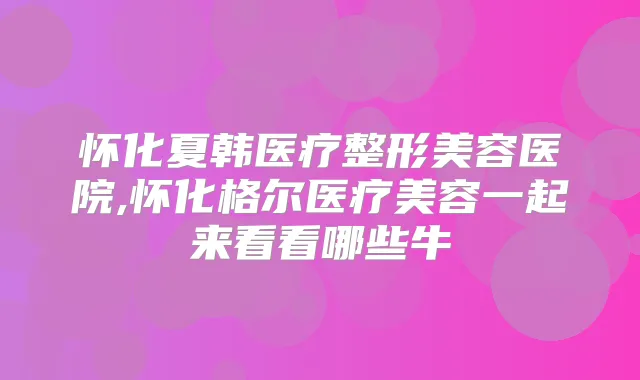 怀化夏韩医疗整形美容医院,怀化格尔医疗美容一起来看看哪些牛