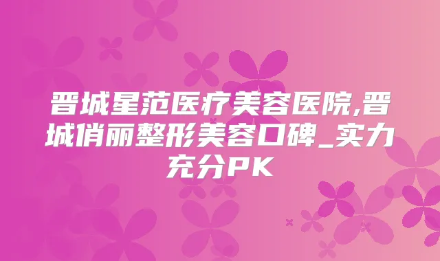 晋城星范医疗美容医院,晋城俏丽整形美容口碑_实力充分PK