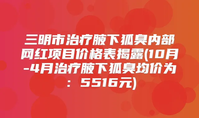 三明市腋下狐臭内部网红项目价格表揭露(10月-4月腋下狐臭均价为：5516元)
