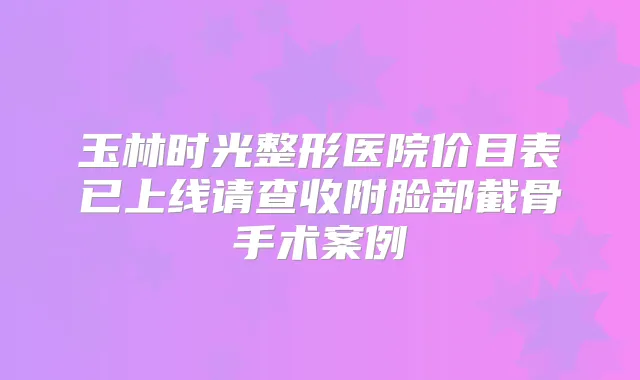 玉林时光整形医院价目表已上线请查收附脸部截骨手术案例