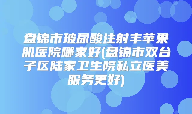 盘锦市玻尿酸注射丰苹果肌医院哪家好(盘锦市双台子区陆家卫生院私立医美服务更好)