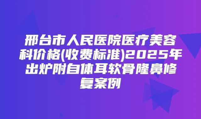 邢台市人民医院医疗美容科价格(收费标准)2025年出炉附自体耳软骨隆鼻修复案例