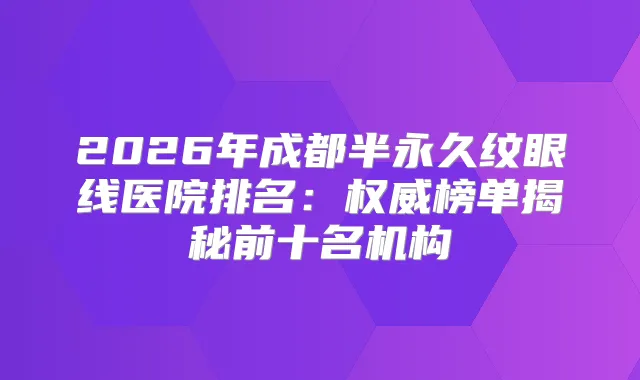 2026年成都半永久纹眼线医院排名:榜单揭秘前十名机构