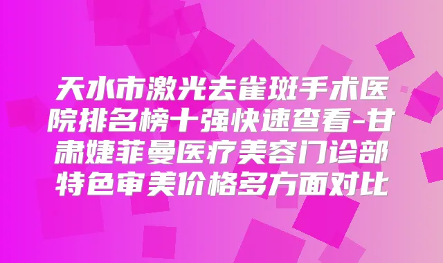 天水市激光去雀斑手术医院排名榜十强快速查看-甘肃婕菲曼医疗美容门诊部特色审美价格多方面对比