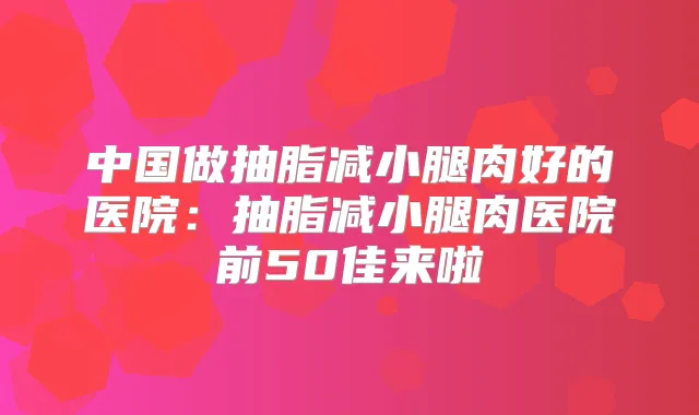 中国做抽脂减小腿肉好的医院：抽脂减小腿肉医院前50佳来啦