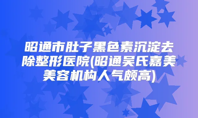 昭通市肚子黑色素沉淀去除整形医院(昭通吴氏嘉美美容机构人气颇高)
