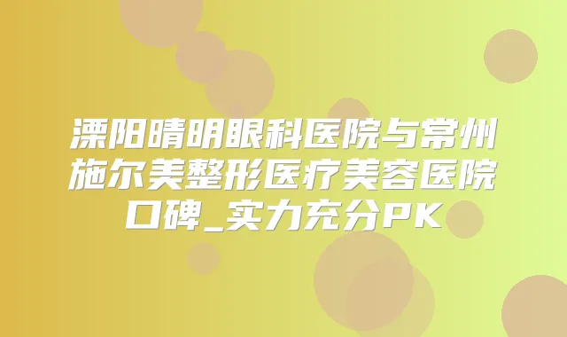 溧阳晴明眼科医院与常州施尔美整形医疗美容医院口碑_实力充分PK
