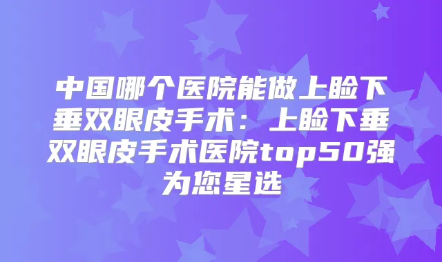 中国哪个医院能做上睑下垂双眼皮手术：上睑下垂双眼皮手术医院top50强为您星选