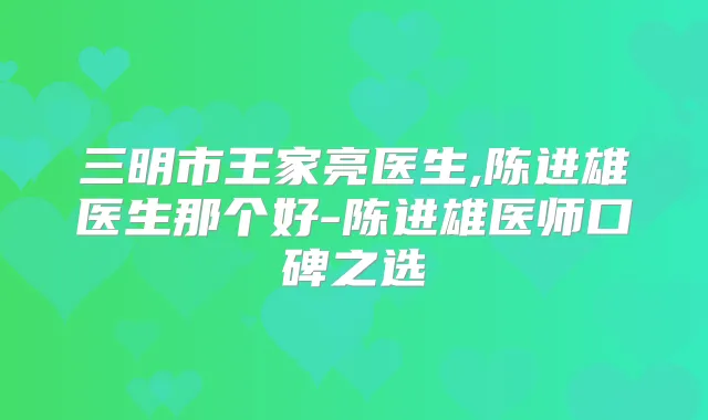 三明市王家亮医生,陈进雄医生那个好-陈进雄医师口碑之选