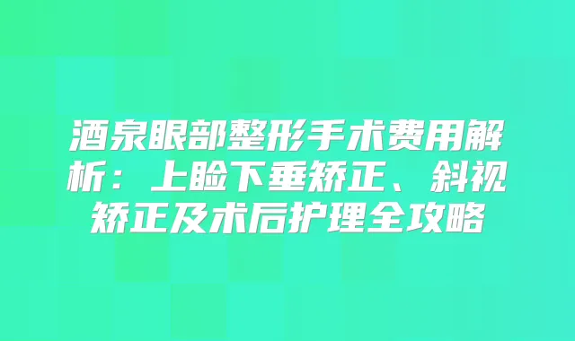 酒泉眼部整形手术费用解析：上睑下垂矫正、斜视矫正及术后护理全攻略