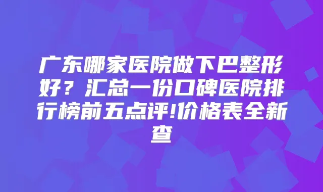 广东哪家医院做下巴整形好？汇总一份口碑医院排行榜前五点评!价格表全新查