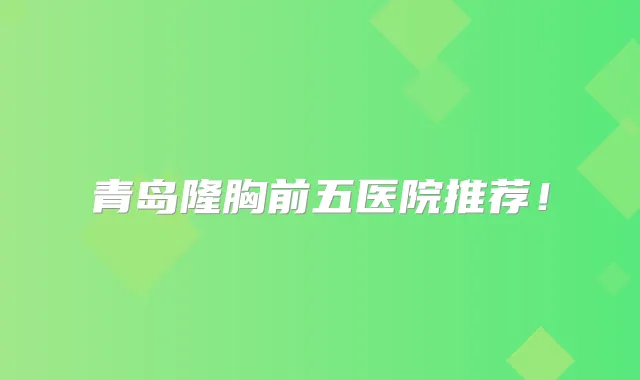 青岛隆胸前五医院推荐！
