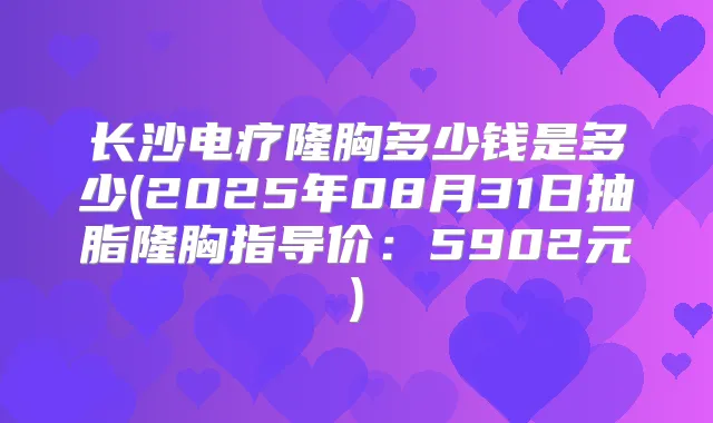 长沙电疗隆胸多少钱是多少(2025年08月31日抽脂隆胸指导价：5902元)