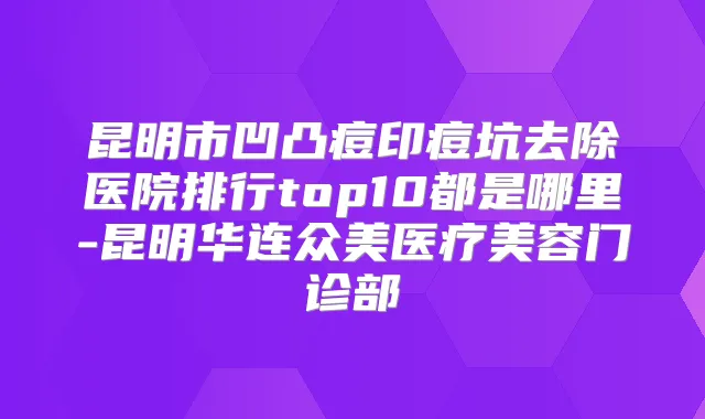 昆明市凹凸痘印痘坑去除医院排行top10都是哪里-昆明华连众美医疗美容门诊部