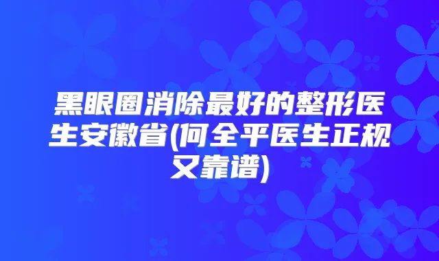 黑眼圈消除好的整形医生安徽省(何全平医生正规又靠谱)