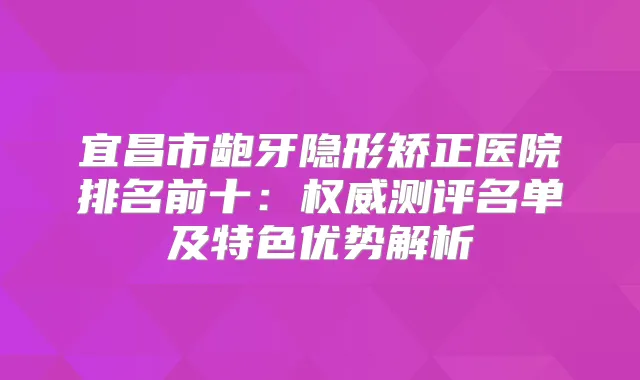宜昌市龅牙隐形矫正医院排名前十：测评名单及特色优势解析