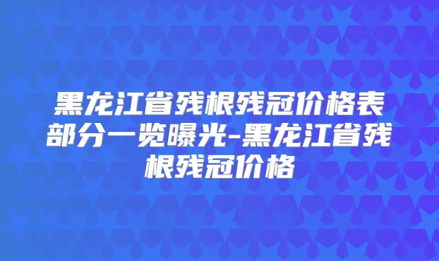 黑龙江省残根残冠价格表部分一览曝光-黑龙江省残根残冠价格