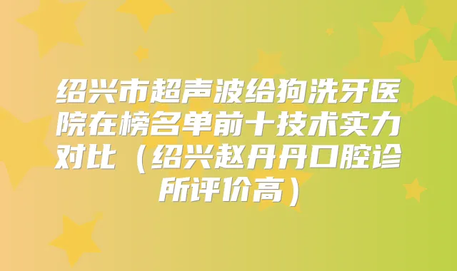 绍兴市超声波给狗洗牙医院在榜名单前十技术实力对比（绍兴赵丹丹口腔诊所评价高）