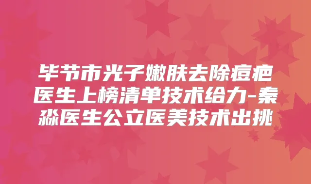 毕节市光子嫩肤去除痘疤医生上榜清单技术给力-秦淼医生公立医美技术出挑