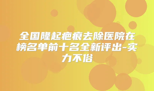 全国隆起疤痕去除医院在榜名单前十名全新评出-实力不俗