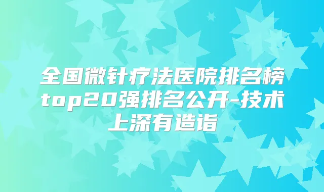全国微针疗法医院排名榜top20强排名公开-技术上深有造诣