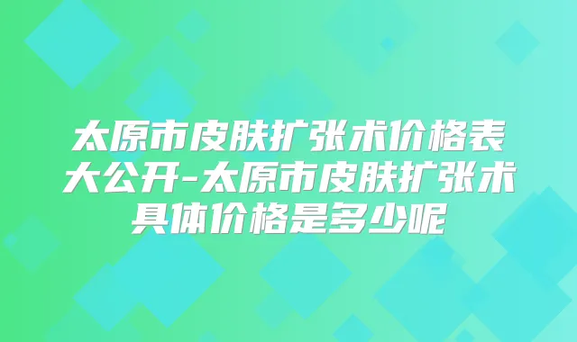 太原市皮肤扩张术价格表大公开-太原市皮肤扩张术具体价格是多少呢
