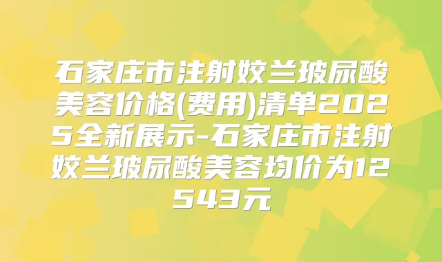 石家庄市注射姣兰玻尿酸美容价格(费用)清单2025全新展示-石家庄市注射姣兰玻尿酸美容均价为12543元