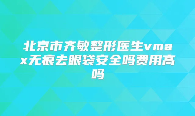 北京市齐敏整形医生vmax无痕去眼袋安全吗费用高吗