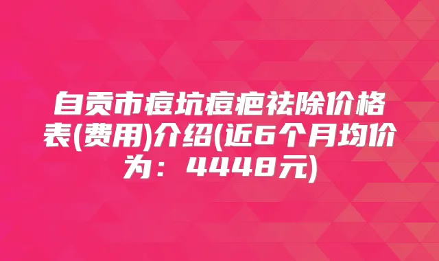 自贡市痘坑痘疤祛除价格表(费用)介绍(近6个月均价为:4448元)