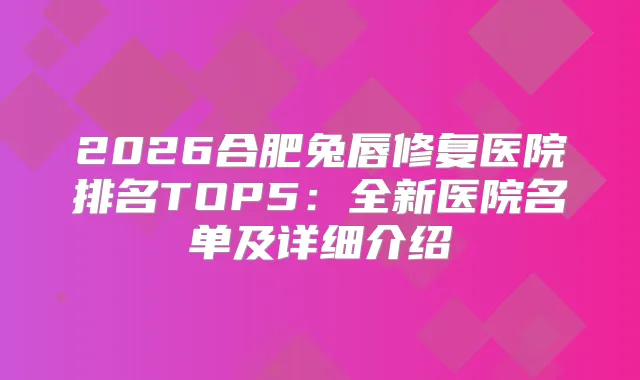 2026合肥兔唇修复医院排名TOP5：全新医院名单及详细介绍