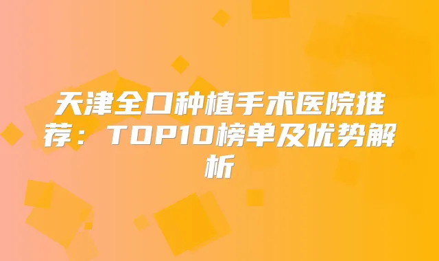 天津全口种植手术医院推荐：TOP10榜单及优势解析