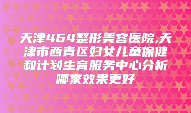 天津464整形美容医院,天津市西青区妇女儿童保健和计划生育服务中心分析哪家效果更好