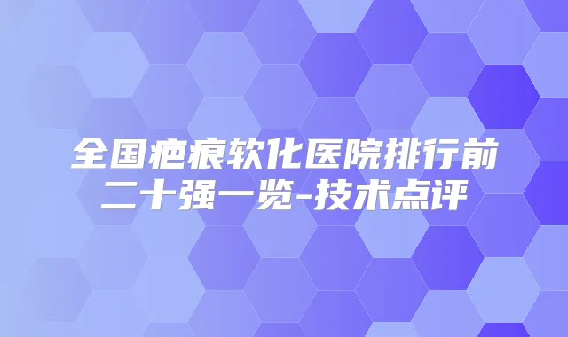 全国疤痕软化医院排行前二十强一览-技术点评