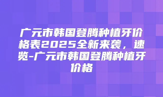 广元市韩国登腾种植牙价格表2025全新来袭，速览-广元市韩国登腾种植牙价格