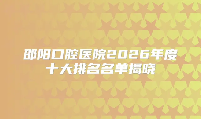 邵阳口腔医院2026年度十大排名名单揭晓
