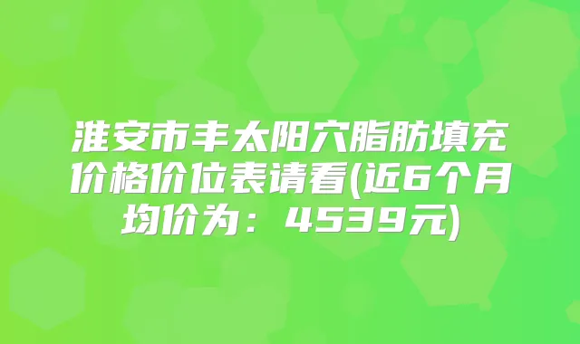 淮安市丰太阳穴脂肪填充价格价位表请看(近6个月均价为：4539元)