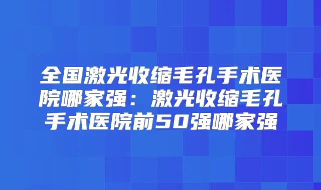 全国激光收缩毛孔手术医院哪家强：激光收缩毛孔手术医院前50强哪家强