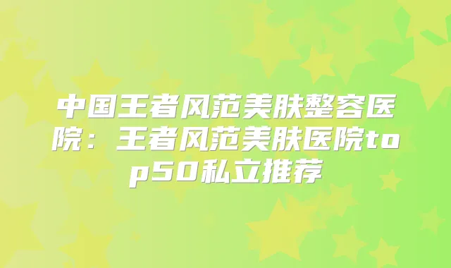 中国王者风范美肤整容医院:王者风范美肤医院top50私立推荐