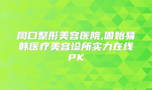 周口整形美容医院,固始易韩医疗美容诊所实力在线PK