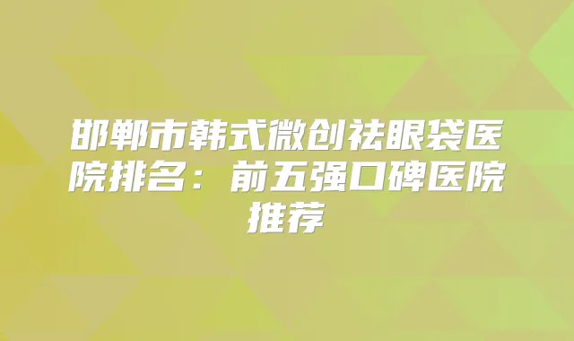 邯郸市韩式微创祛眼袋医院排名：前五强口碑医院推荐