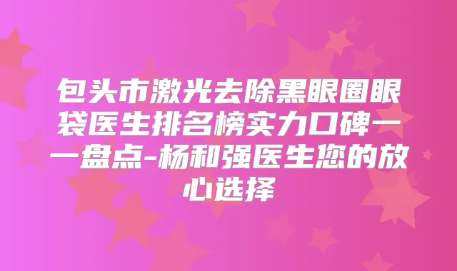 包头市激光去除黑眼圈眼袋医生排名榜实力口碑一一盘点-杨和强医生您的放心选择