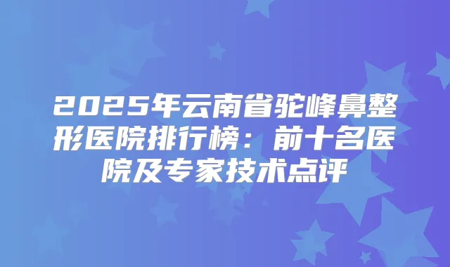 2025年云南省驼峰鼻整形医院排行榜:前十名医院及专家技术点评