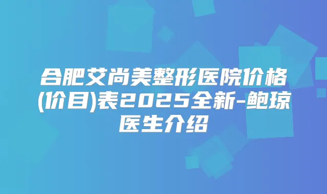 合肥艾尚美整形医院价格(价目)表2025全新-鲍琼医生介绍