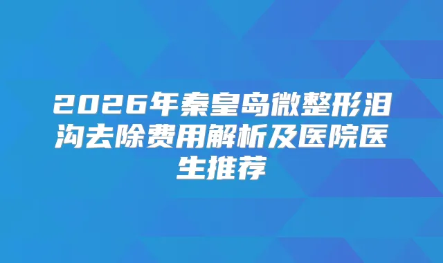 2026年秦皇岛微整形泪沟去除费用解析及医院医生推荐