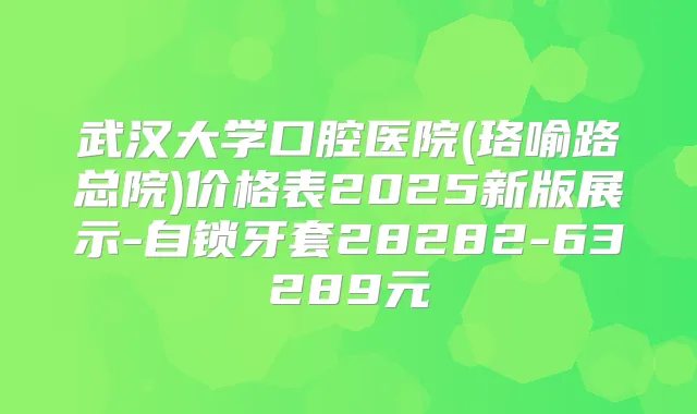 武汉大学口腔医院(珞喻路总院)价格表2025新版展示-自锁牙套28282-63289元