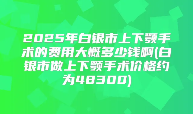 2025年白银市上下颚手术的费用大概多少钱啊(白银市做上下颚手术价格约为48300)