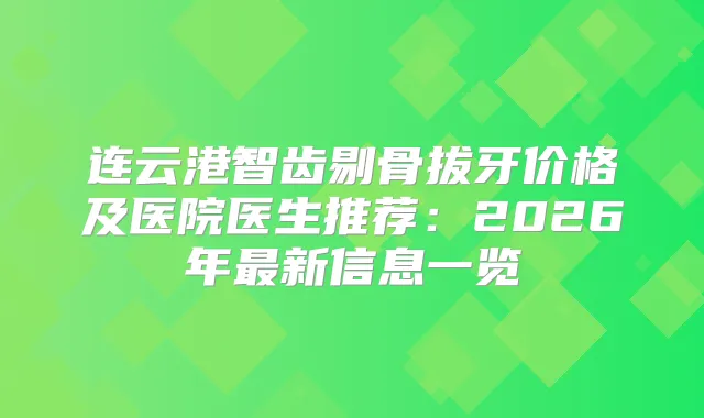 连云港智齿剔骨拔牙价格及医院医生推荐：2026年新信息一览