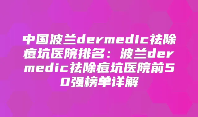 中国波兰dermedic祛除痘坑医院排名：波兰dermedic祛除痘坑医院前50强榜单详解